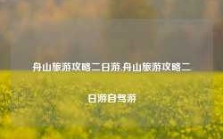 舟山旅游攻略二日游,舟山旅游攻略二日游自驾游