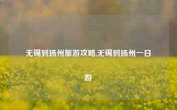 无锡到扬州旅游攻略,无锡到扬州一日游