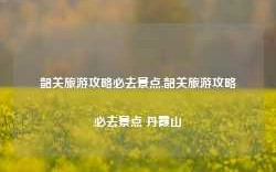 韶关旅游攻略必去景点,韶关旅游攻略必去景点 丹霞山