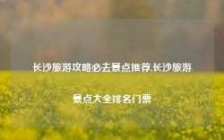 长沙旅游攻略必去景点推荐,长沙旅游景点大全排名门票