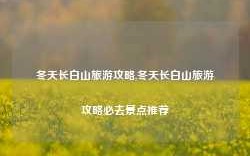 冬天长白山旅游攻略,冬天长白山旅游攻略必去景点推荐