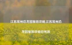 江苏常州恐龙园旅游攻略,江苏常州恐龙园旅游攻略自驾游