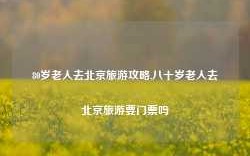 80岁老人去北京旅游攻略,八十岁老人去北京旅游要门票吗