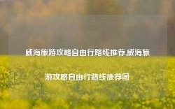 威海旅游攻略自由行路线推荐,威海旅游攻略自由行路线推荐图