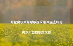 呼伦贝尔大草原旅游攻略,大连去呼伦贝尔大草原旅游攻略