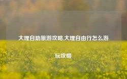 大理自助旅游攻略,大理自由行怎么游玩攻略