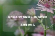 长沙自由行旅游攻略,长沙自由行旅游攻略景点必去