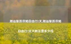 潮汕旅游攻略自由行2天,潮汕旅游攻略自由行2天大概花费多少钱