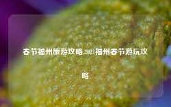 春节福州旅游攻略,2021福州春节游玩攻略