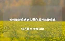 苏州旅游攻略必去景点,苏州旅游攻略必去景点推荐穷游