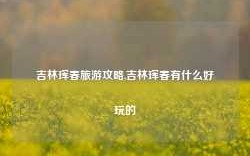 吉林珲春旅游攻略,吉林珲春有什么好玩的